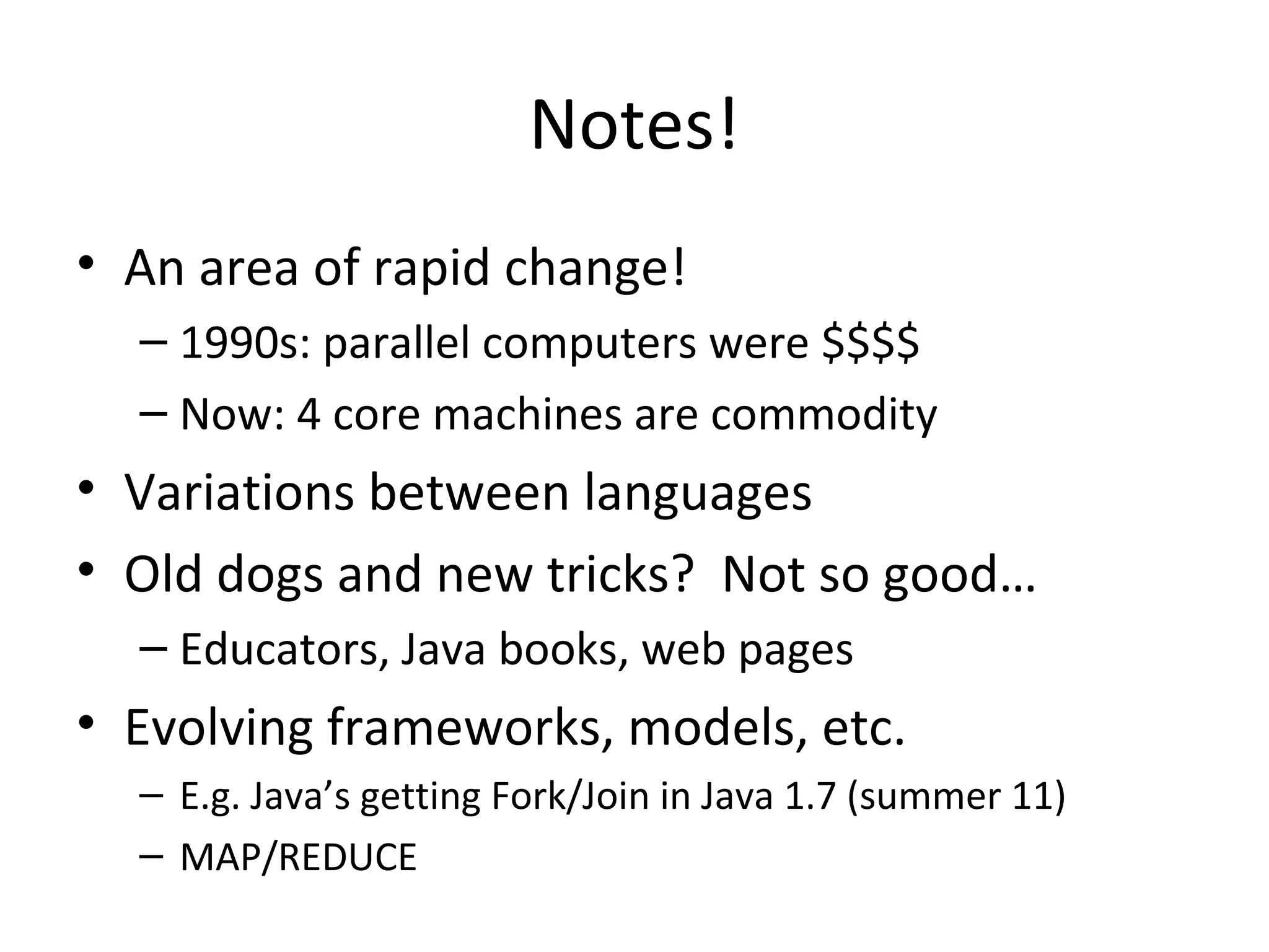 Notes!
• An area of rapid change!
– 1990s: parallel computers were $$$$
– Now: 4 core machines are commodity
• Variations between languages
• Old dogs and new tricks? Not so good…
– Educators, Java books, web pages
• Evolving frameworks, models, etc.
– E.g. Java’s getting Fork/Join in Java 1.7 (summer 11)
– MAP/REDUCE
 