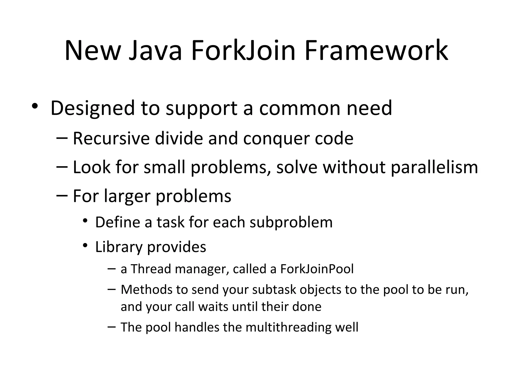 New Java ForkJoin Framework
• Designed to support a common need
– Recursive divide and conquer code
– Look for small problems, solve without parallelism
– For larger problems
• Define a task for each subproblem
• Library provides
– a Thread manager, called a ForkJoinPool
– Methods to send your subtask objects to the pool to be run,
and your call waits until their done
– The pool handles the multithreading well
 
