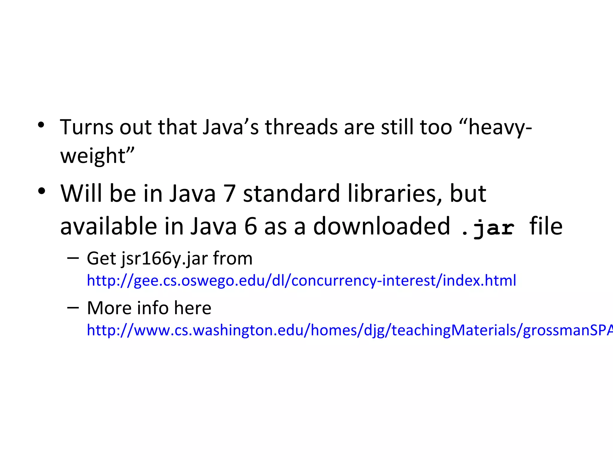 • Turns out that Java’s threads are still too “heavy-
weight”
• Will be in Java 7 standard libraries, but
available in Java 6 as a downloaded .jar file
– Get jsr166y.jar from
http://gee.cs.oswego.edu/dl/concurrency-interest/index.html
– More info here
http://www.cs.washington.edu/homes/djg/teachingMaterials/grossmanSPA
 