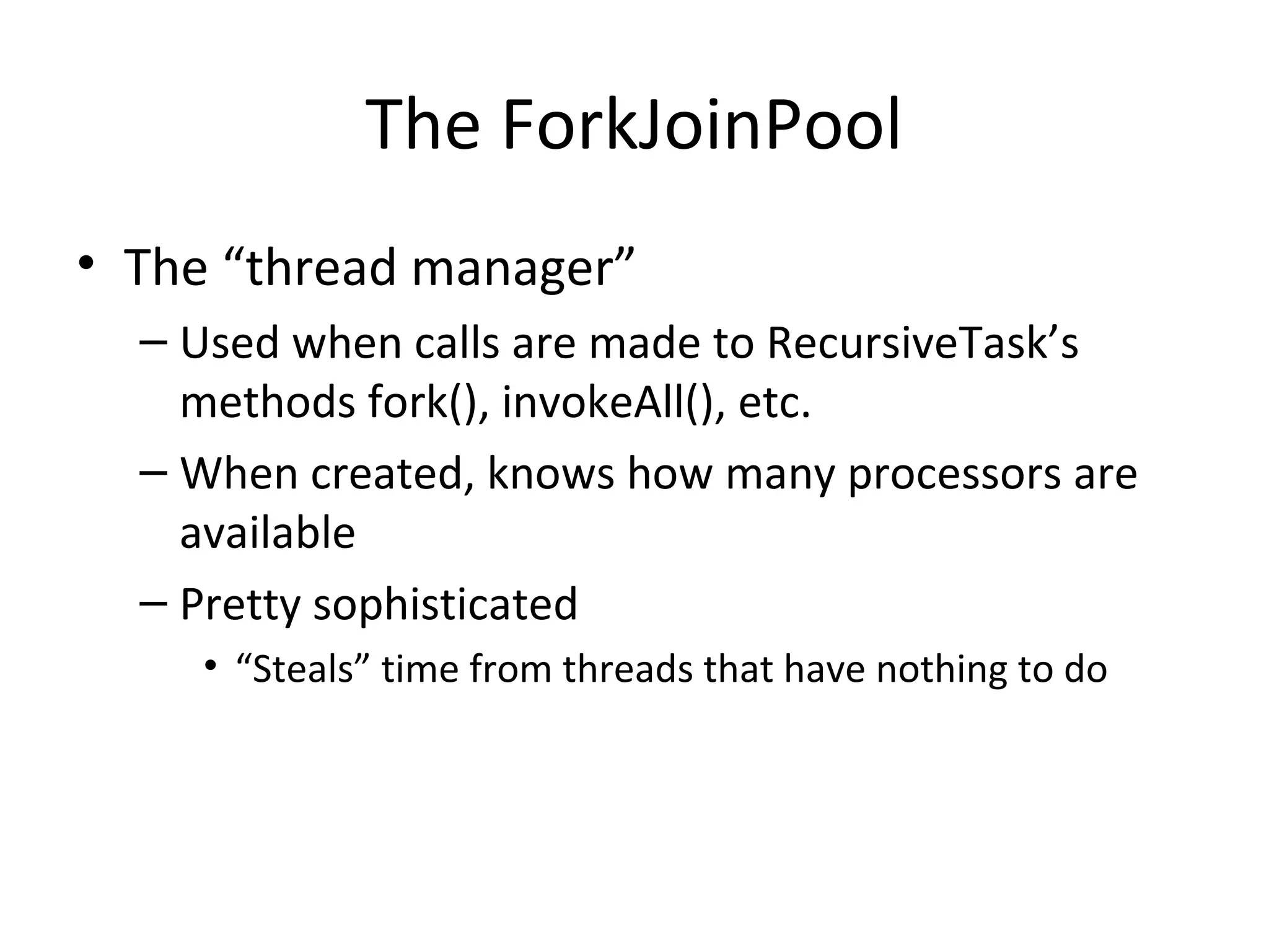 The ForkJoinPool
• The “thread manager”
– Used when calls are made to RecursiveTask’s
methods fork(), invokeAll(), etc.
– When created, knows how many processors are
available
– Pretty sophisticated
• “Steals” time from threads that have nothing to do
 