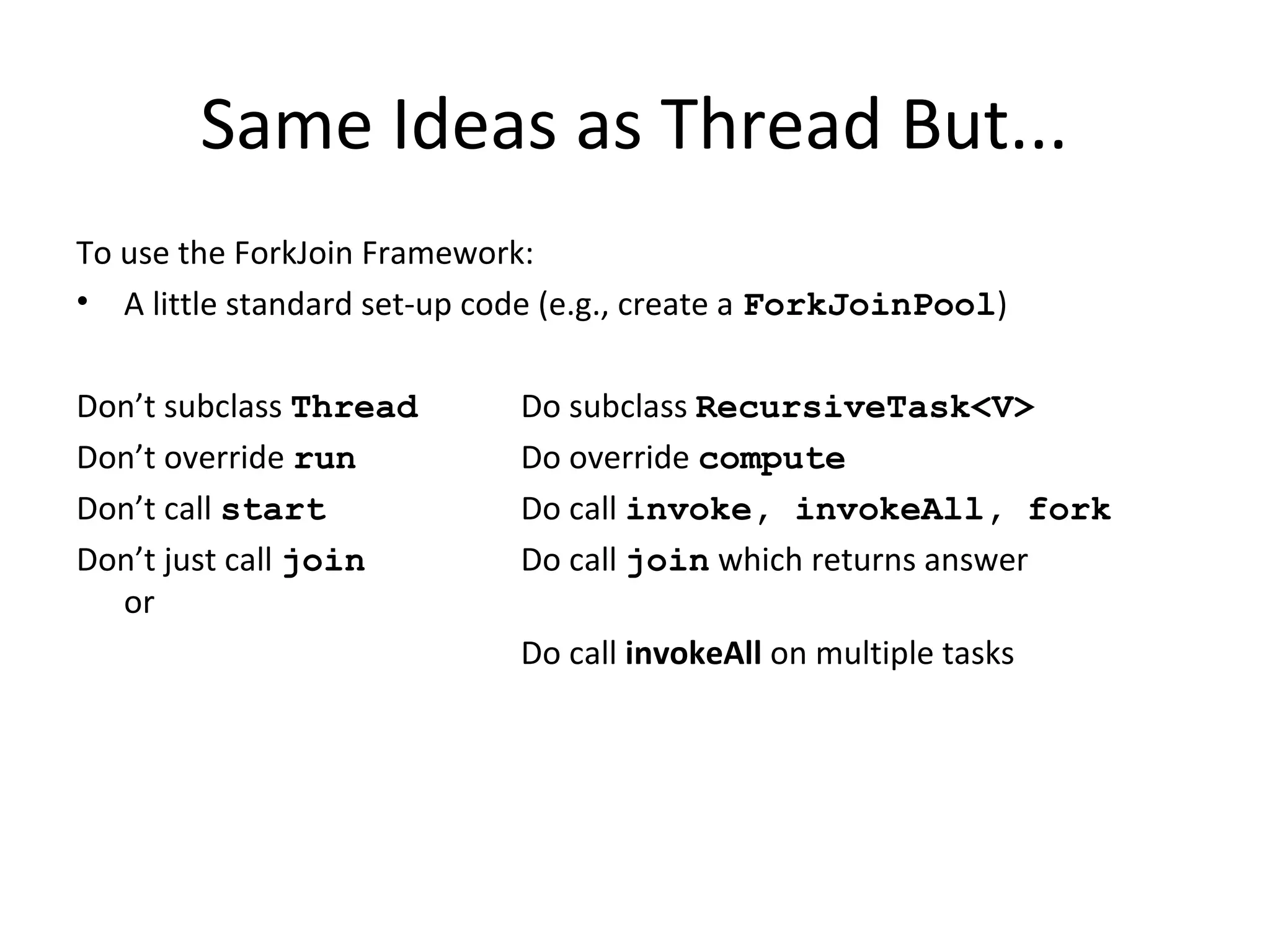 Same Ideas as Thread But...
To use the ForkJoin Framework:
• A little standard set-up code (e.g., create a ForkJoinPool)
Don’t subclass Thread Do subclass RecursiveTask<V>
Don’t override run Do override compute
Don’t call start Do call invoke, invokeAll, fork
Don’t just call join Do call join which returns answer
or
Do call invokeAll on multiple tasks
 