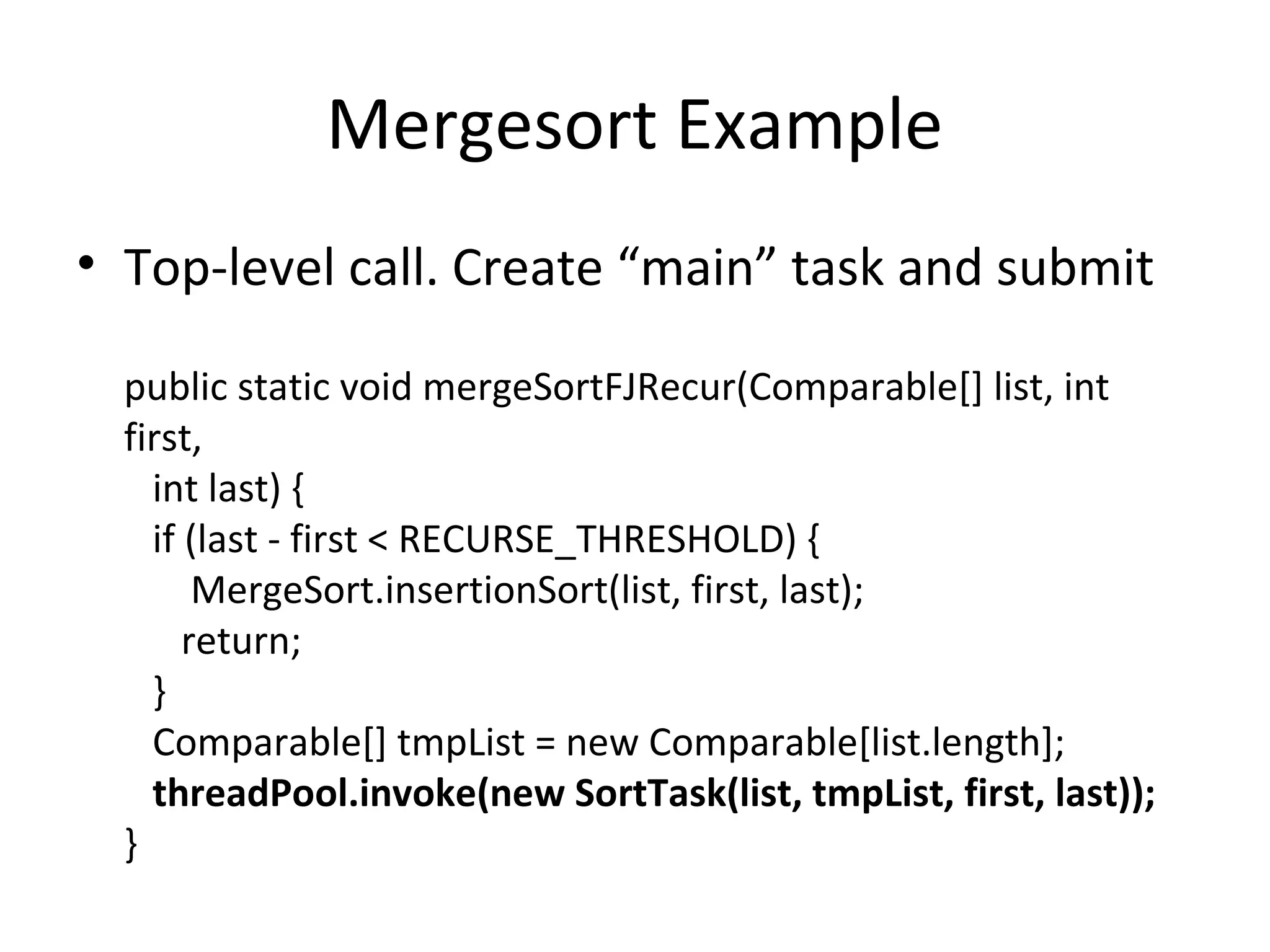 Mergesort Example
• Top-level call. Create “main” task and submit
public static void mergeSortFJRecur(Comparable[] list, int
first,
int last) {
if (last - first < RECURSE_THRESHOLD) {
MergeSort.insertionSort(list, first, last);
return;
}
Comparable[] tmpList = new Comparable[list.length];
threadPool.invoke(new SortTask(list, tmpList, first, last));
}
 