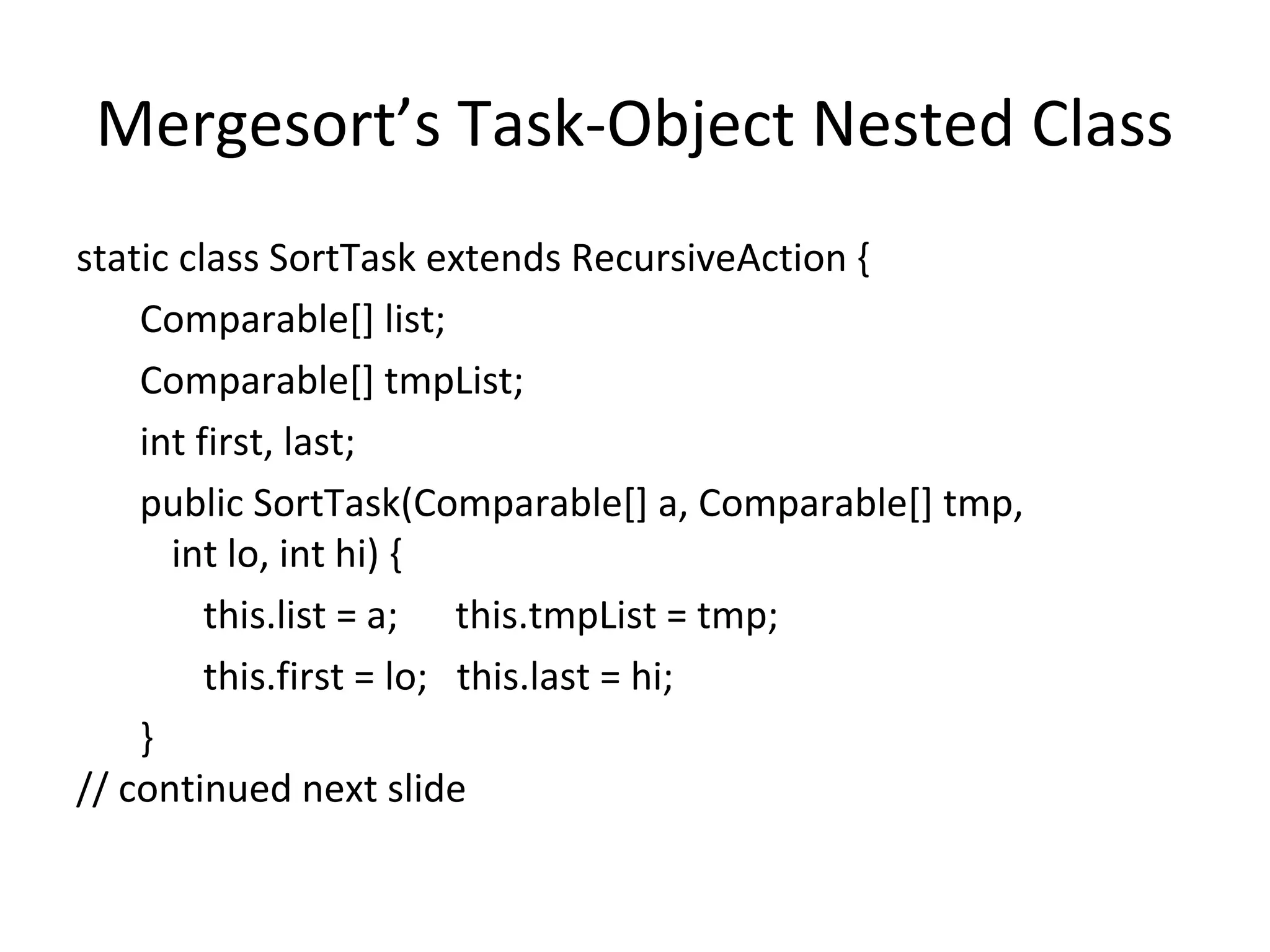 Mergesort’s Task-Object Nested Class
static class SortTask extends RecursiveAction {
Comparable[] list;
Comparable[] tmpList;
int first, last;
public SortTask(Comparable[] a, Comparable[] tmp,
int lo, int hi) {
this.list = a; this.tmpList = tmp;
this.first = lo; this.last = hi;
}
// continued next slide
 