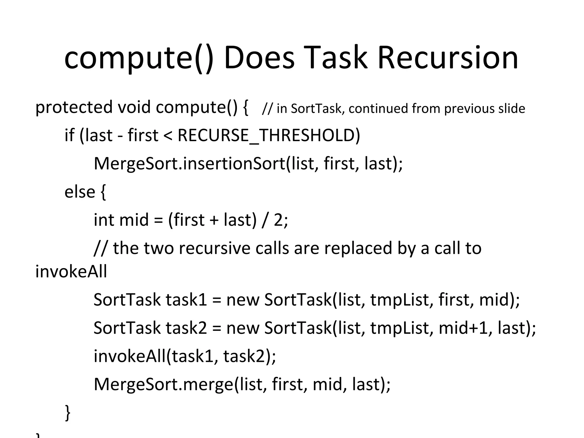 compute() Does Task Recursion
protected void compute() { // in SortTask, continued from previous slide
if (last - first < RECURSE_THRESHOLD)
MergeSort.insertionSort(list, first, last);
else {
int mid = (first + last) / 2;
// the two recursive calls are replaced by a call to
invokeAll
SortTask task1 = new SortTask(list, tmpList, first, mid);
SortTask task2 = new SortTask(list, tmpList, mid+1, last);
invokeAll(task1, task2);
MergeSort.merge(list, first, mid, last);
}
 
