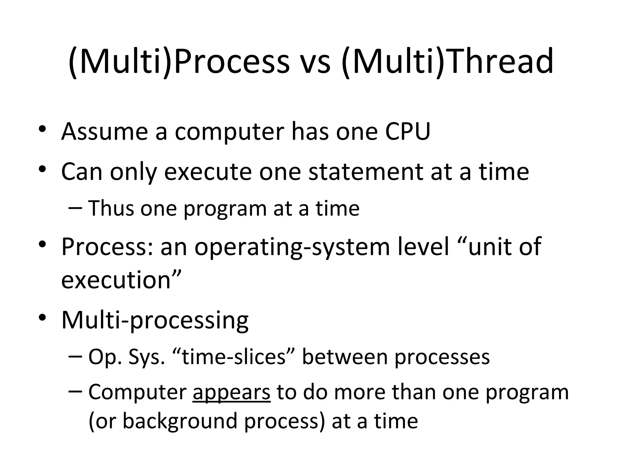 (Multi)Process vs (Multi)Thread
• Assume a computer has one CPU
• Can only execute one statement at a time
– Thus one program at a time
• Process: an operating-system level “unit of
execution”
• Multi-processing
– Op. Sys. “time-slices” between processes
– Computer appears to do more than one program
(or background process) at a time
 