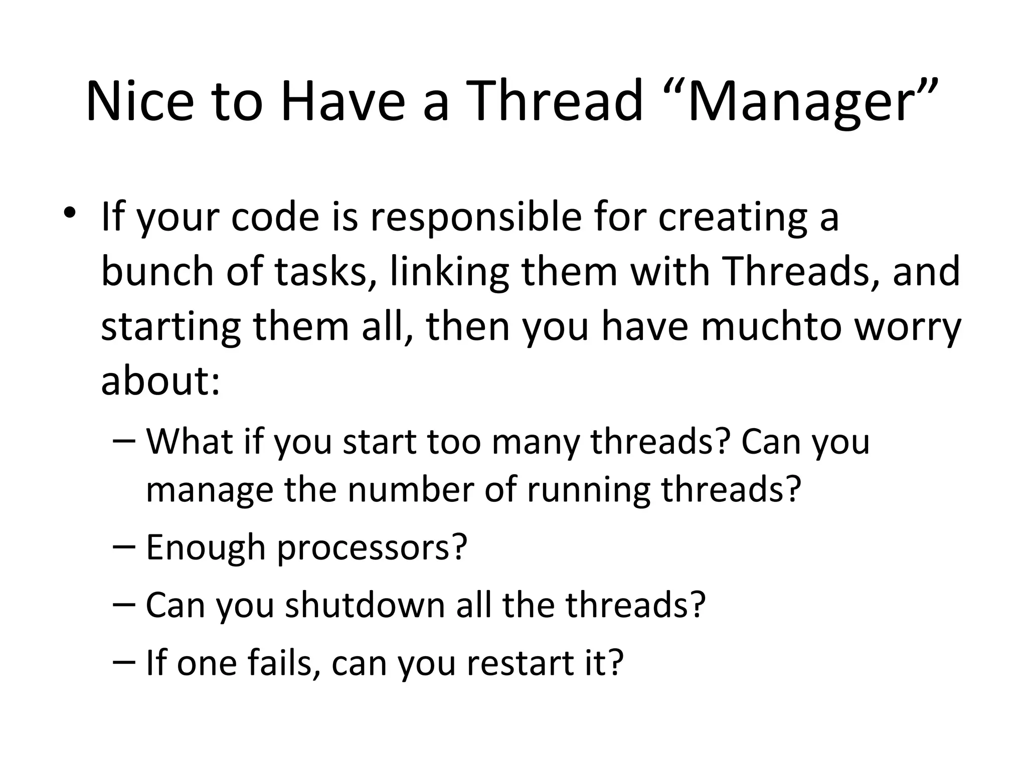 Nice to Have a Thread “Manager”
• If your code is responsible for creating a
bunch of tasks, linking them with Threads, and
starting them all, then you have muchto worry
about:
– What if you start too many threads? Can you
manage the number of running threads?
– Enough processors?
– Can you shutdown all the threads?
– If one fails, can you restart it?
 