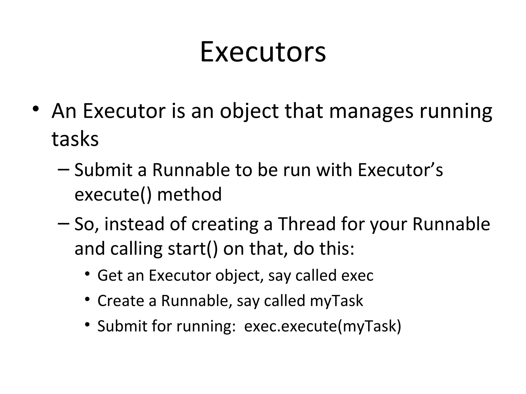 Executors
• An Executor is an object that manages running
tasks
– Submit a Runnable to be run with Executor’s
execute() method
– So, instead of creating a Thread for your Runnable
and calling start() on that, do this:
• Get an Executor object, say called exec
• Create a Runnable, say called myTask
• Submit for running: exec.execute(myTask)
 