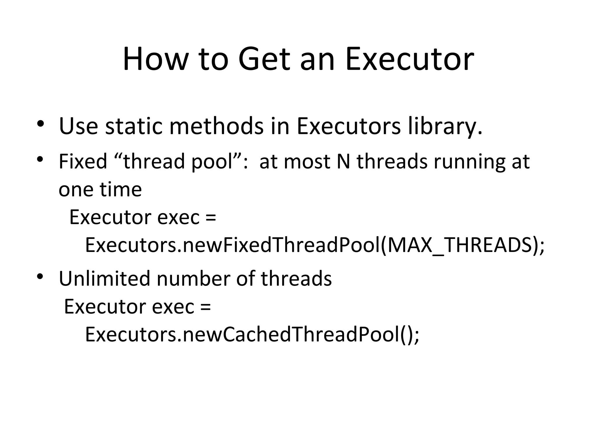 How to Get an Executor
• Use static methods in Executors library.
• Fixed “thread pool”: at most N threads running at
one time
Executor exec =
Executors.newFixedThreadPool(MAX_THREADS);
• Unlimited number of threads
Executor exec =
Executors.newCachedThreadPool();
 
