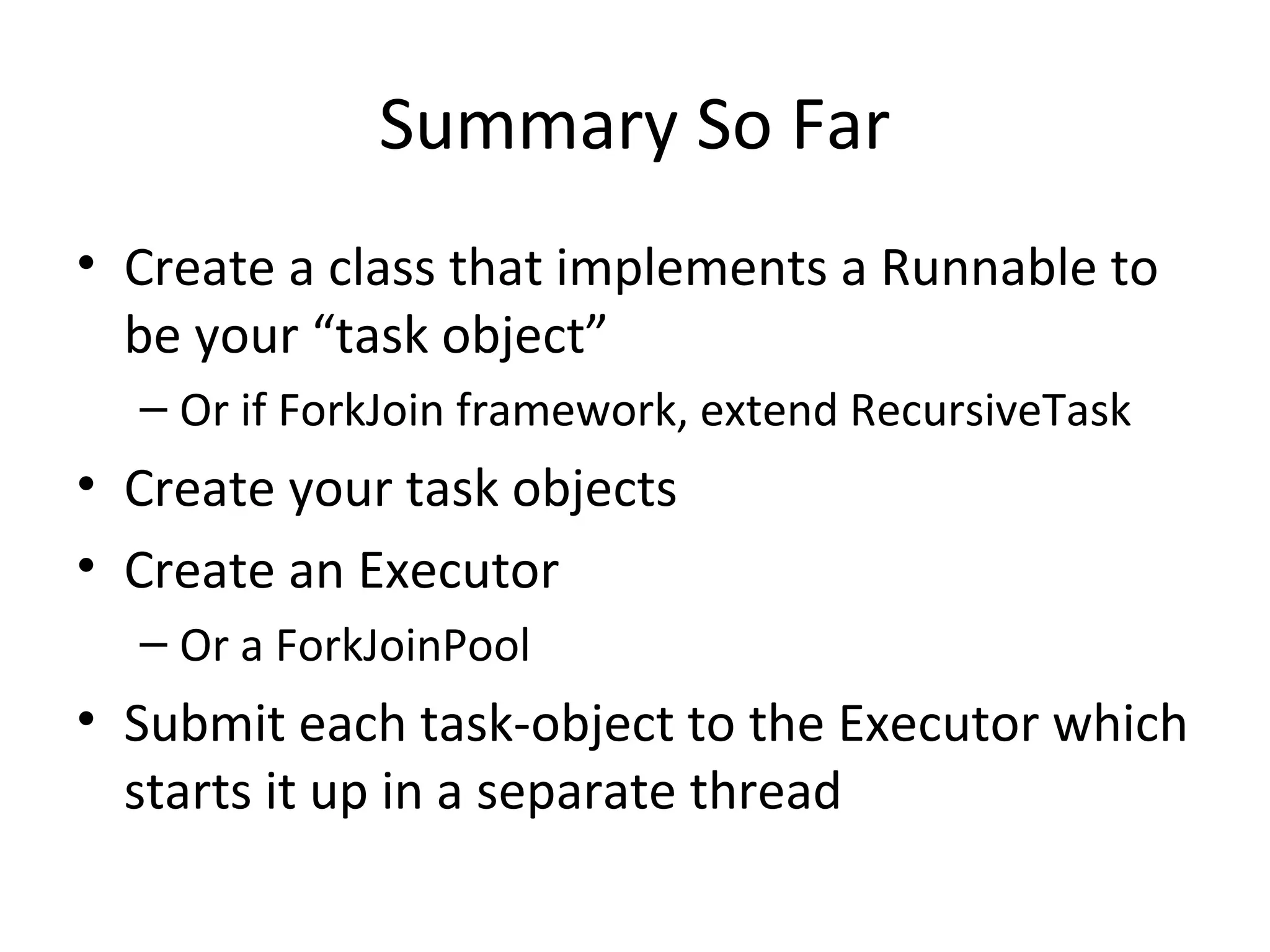 Summary So Far
• Create a class that implements a Runnable to
be your “task object”
– Or if ForkJoin framework, extend RecursiveTask
• Create your task objects
• Create an Executor
– Or a ForkJoinPool
• Submit each task-object to the Executor which
starts it up in a separate thread
 