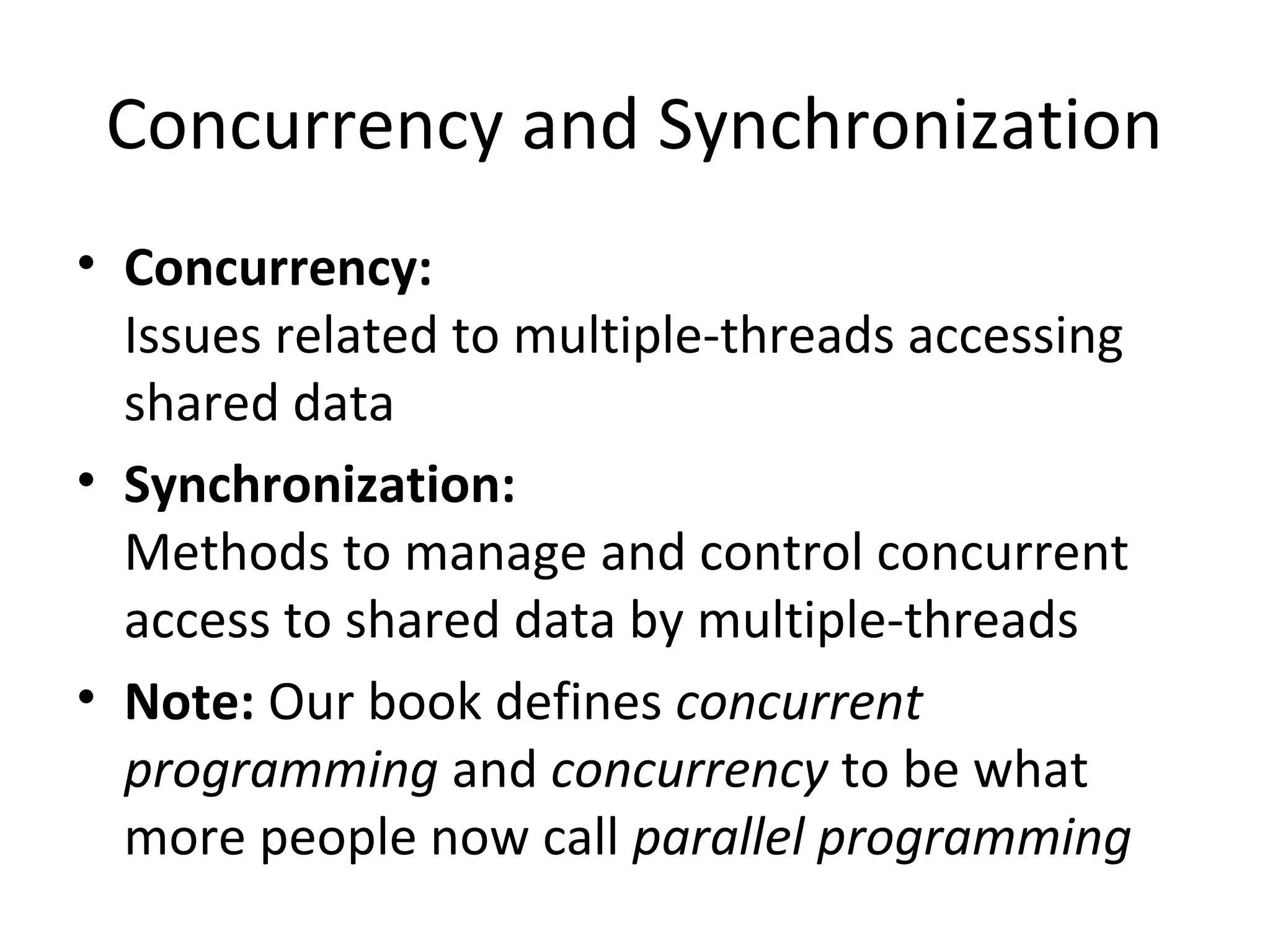 Concurrency and Synchronization
• Concurrency:
Issues related to multiple-threads accessing
shared data
• Synchronization:
Methods to manage and control concurrent
access to shared data by multiple-threads
• Note: Our book defines concurrent
programming and concurrency to be what
more people now call parallel programming
 