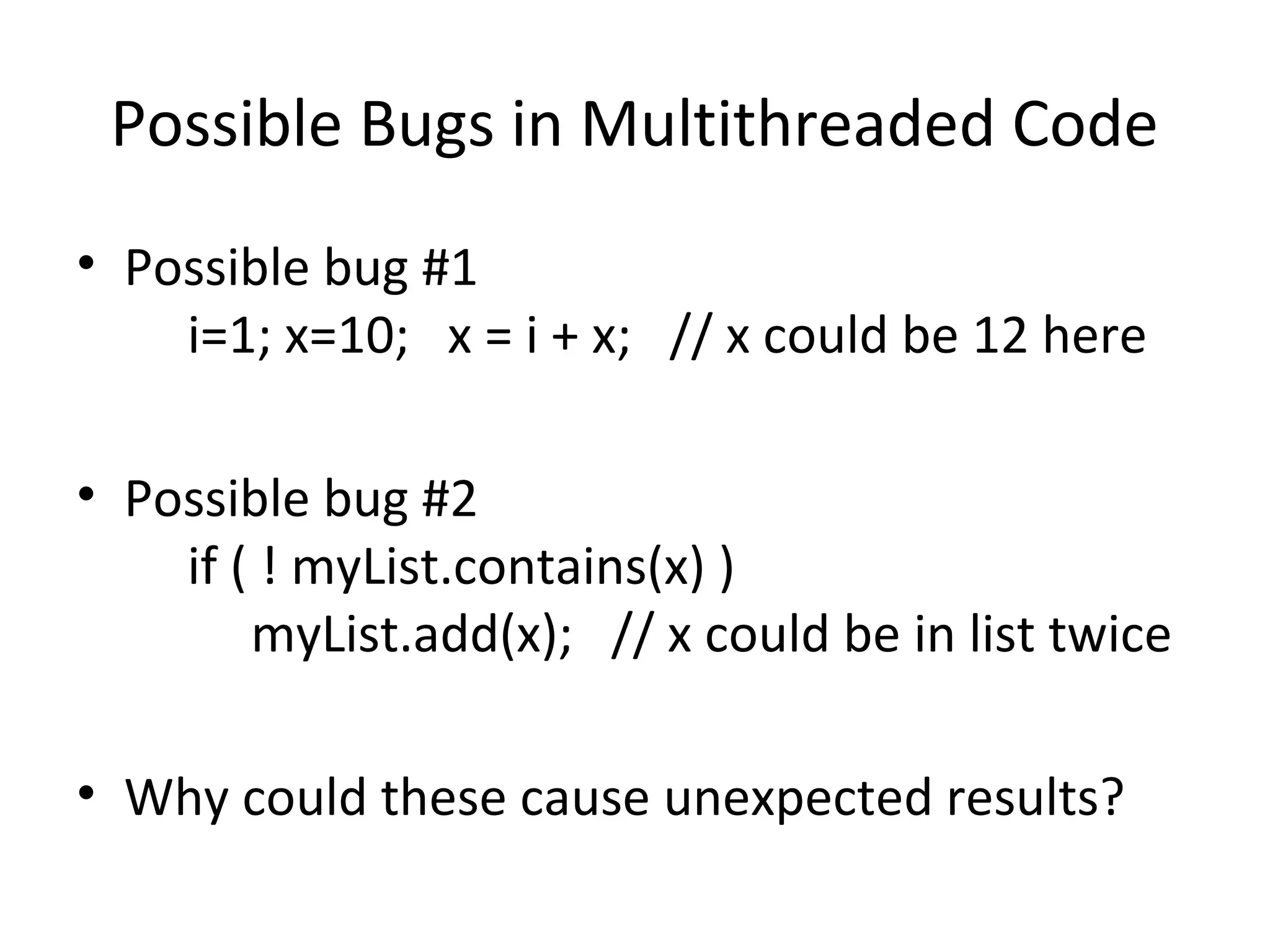 Possible Bugs in Multithreaded Code
• Possible bug #1
i=1; x=10; x = i + x; // x could be 12 here
• Possible bug #2
if ( ! myList.contains(x) )
myList.add(x); // x could be in list twice
• Why could these cause unexpected results?
 