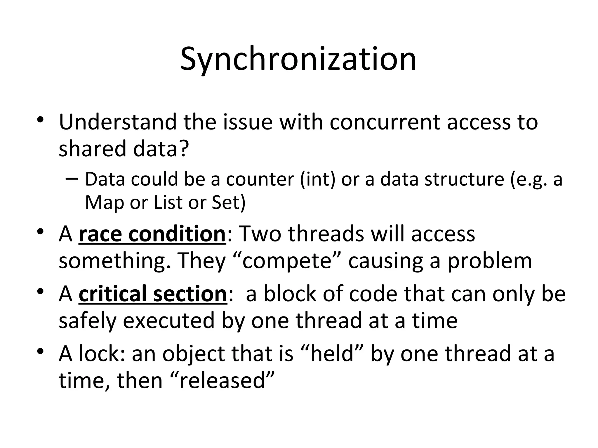 Synchronization
• Understand the issue with concurrent access to
shared data?
– Data could be a counter (int) or a data structure (e.g. a
Map or List or Set)
• A race condition: Two threads will access
something. They “compete” causing a problem
• A critical section: a block of code that can only be
safely executed by one thread at a time
• A lock: an object that is “held” by one thread at a
time, then “released”
 