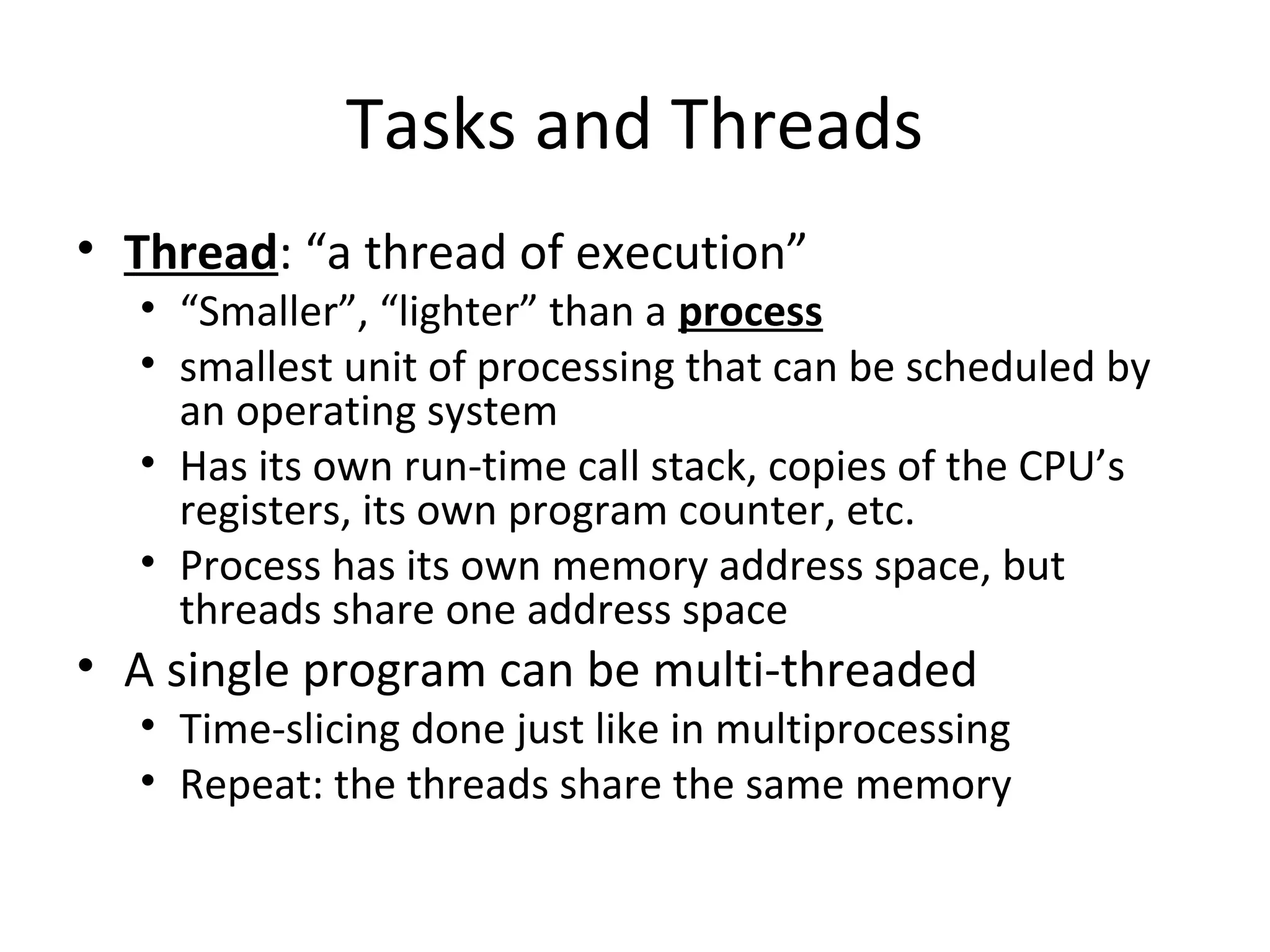 Tasks and Threads
• Thread: “a thread of execution”
• “Smaller”, “lighter” than a process
• smallest unit of processing that can be scheduled by
an operating system
• Has its own run-time call stack, copies of the CPU’s
registers, its own program counter, etc.
• Process has its own memory address space, but
threads share one address space
• A single program can be multi-threaded
• Time-slicing done just like in multiprocessing
• Repeat: the threads share the same memory
 