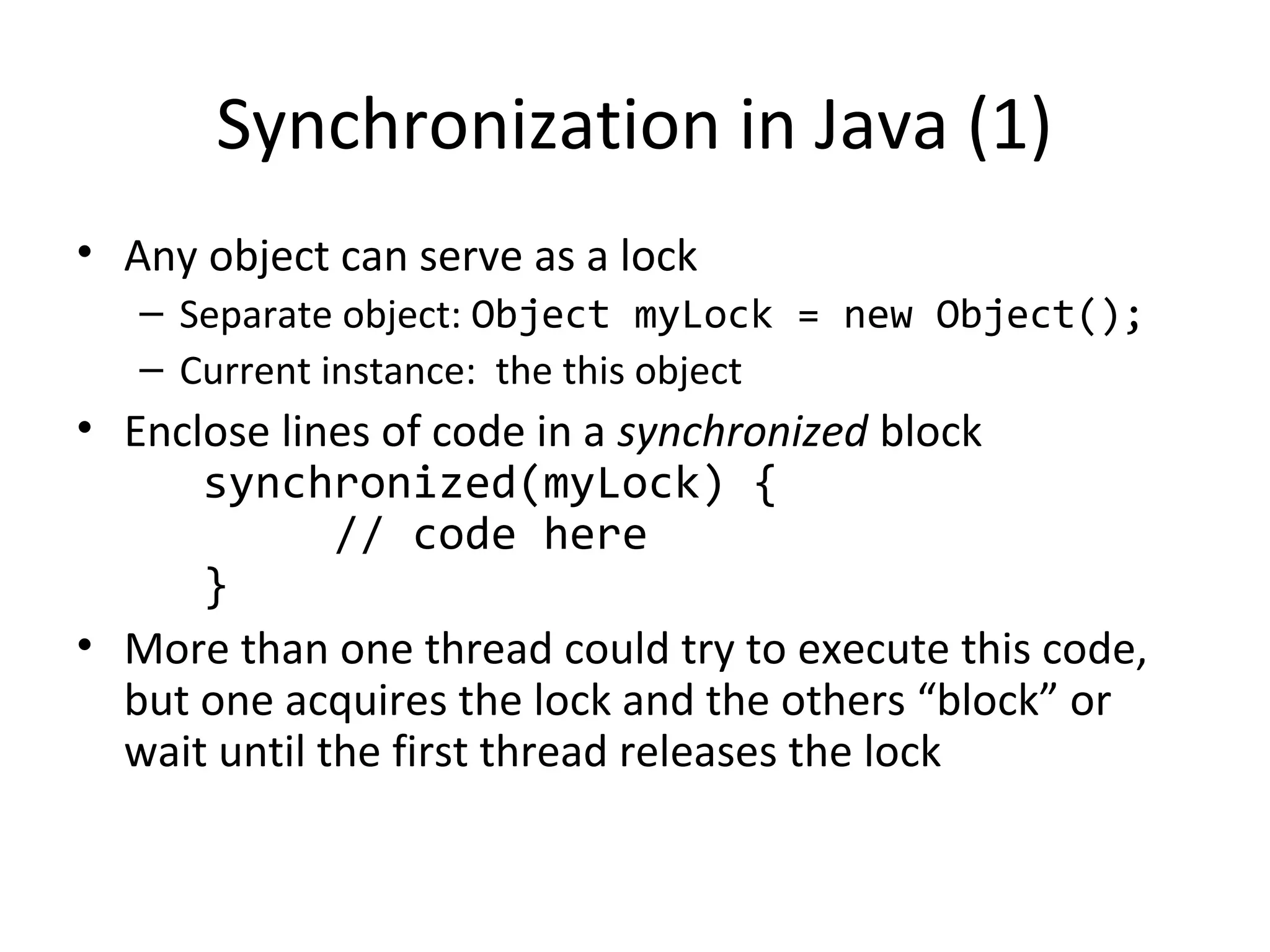 Synchronization in Java (1)
• Any object can serve as a lock
– Separate object: Object myLock = new Object();
– Current instance: the this object
• Enclose lines of code in a synchronized block
synchronized(myLock) {
// code here
}
• More than one thread could try to execute this code,
but one acquires the lock and the others “block” or
wait until the first thread releases the lock
 