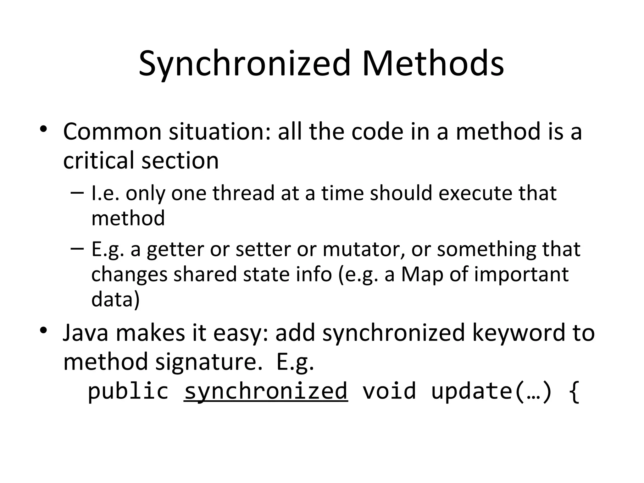 Synchronized Methods
• Common situation: all the code in a method is a
critical section
– I.e. only one thread at a time should execute that
method
– E.g. a getter or setter or mutator, or something that
changes shared state info (e.g. a Map of important
data)
• Java makes it easy: add synchronized keyword to
method signature. E.g.
public synchronized void update(…) {
 