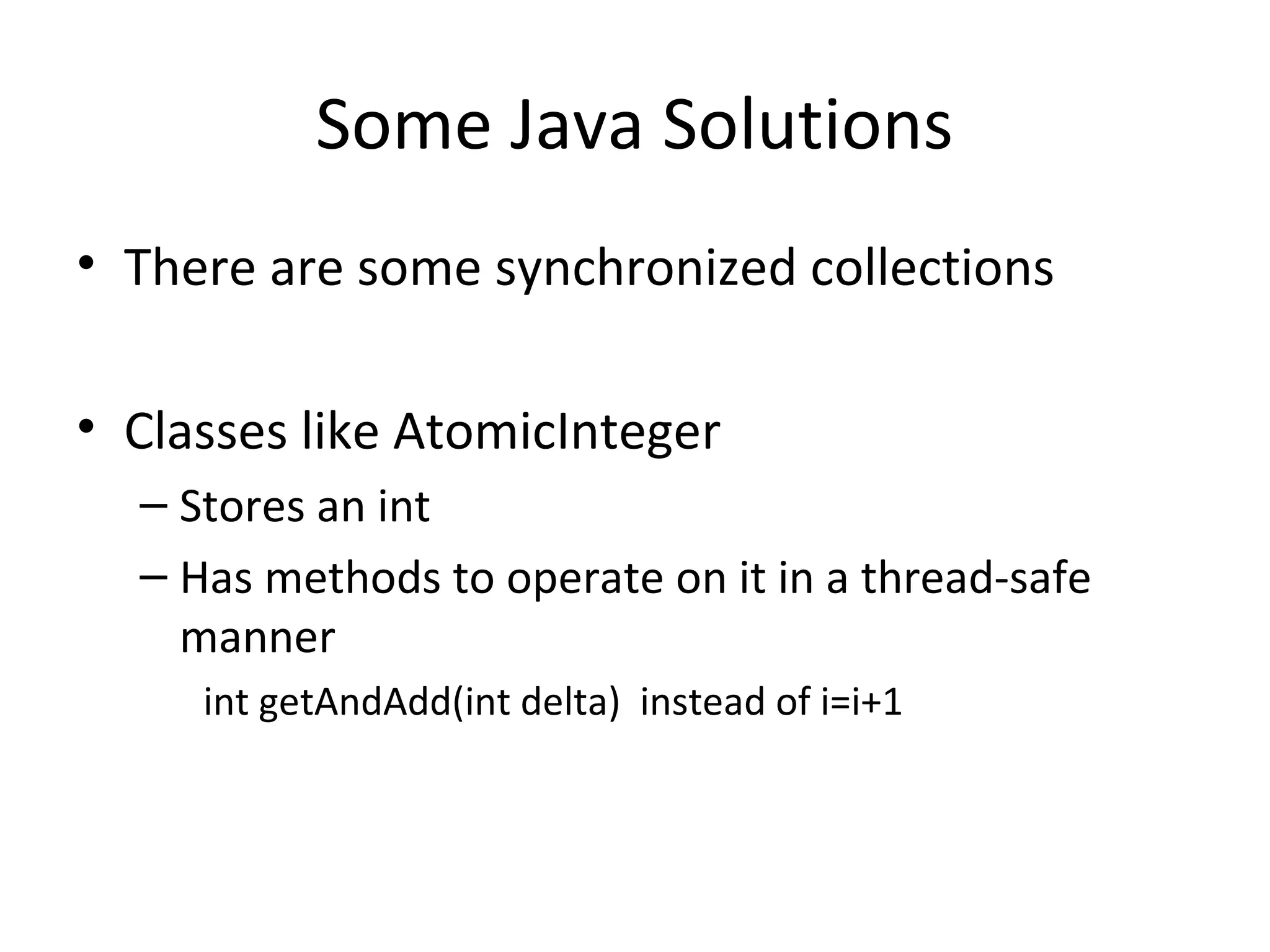 Some Java Solutions
• There are some synchronized collections
• Classes like AtomicInteger
– Stores an int
– Has methods to operate on it in a thread-safe
manner
int getAndAdd(int delta) instead of i=i+1
 