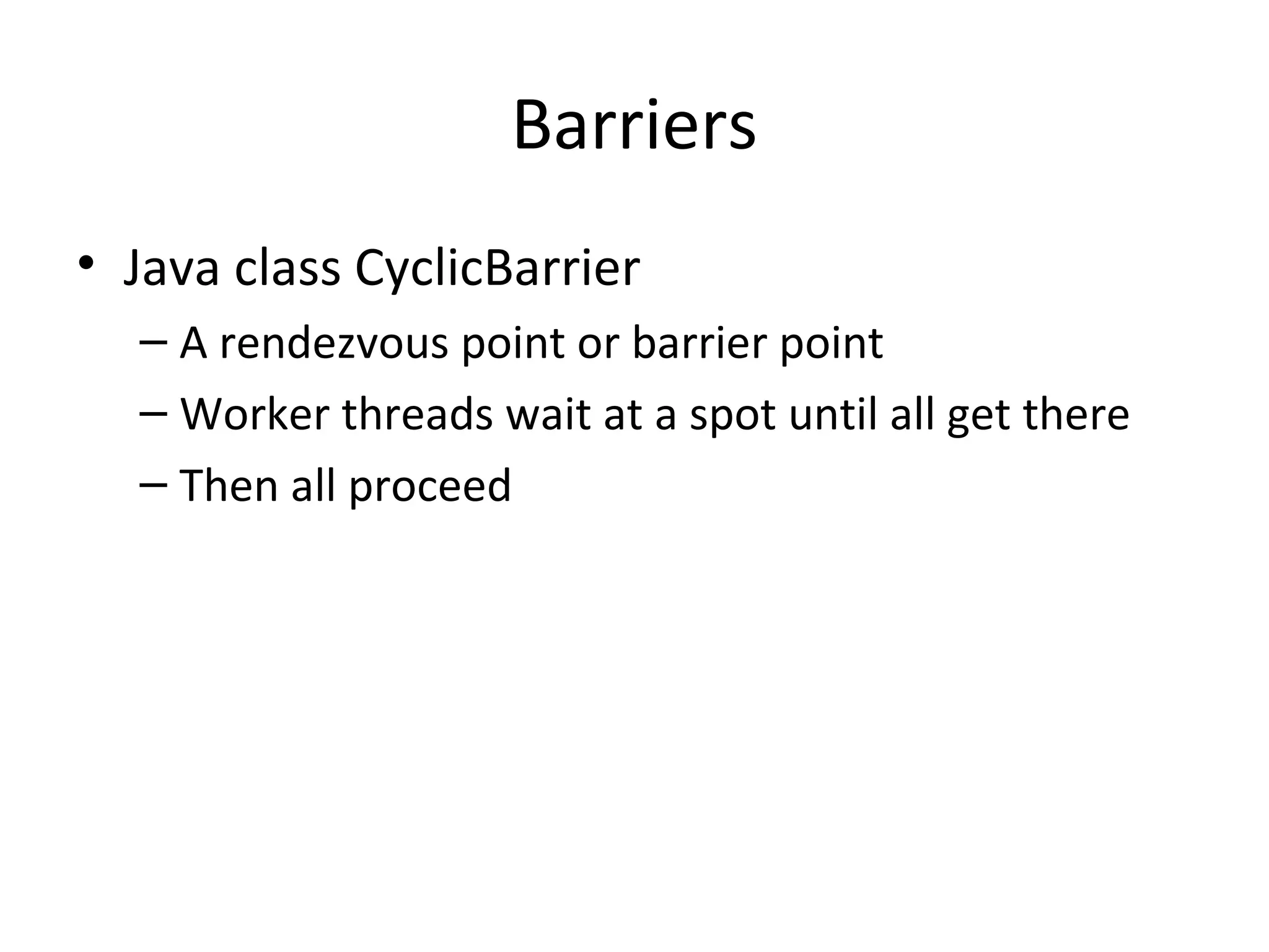 Barriers
• Java class CyclicBarrier
– A rendezvous point or barrier point
– Worker threads wait at a spot until all get there
– Then all proceed
 