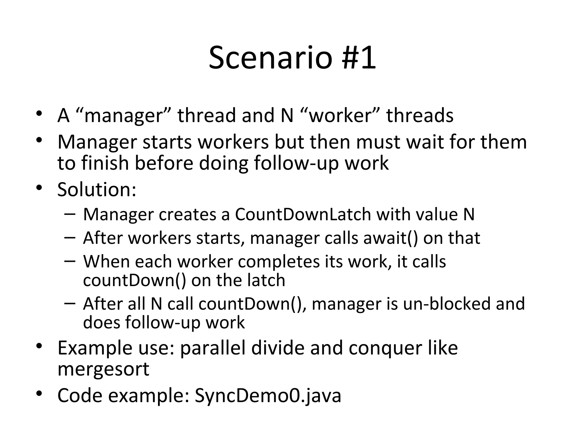 Scenario #1
• A “manager” thread and N “worker” threads
• Manager starts workers but then must wait for them
to finish before doing follow-up work
• Solution:
– Manager creates a CountDownLatch with value N
– After workers starts, manager calls await() on that
– When each worker completes its work, it calls
countDown() on the latch
– After all N call countDown(), manager is un-blocked and
does follow-up work
• Example use: parallel divide and conquer like
mergesort
• Code example: SyncDemo0.java
 