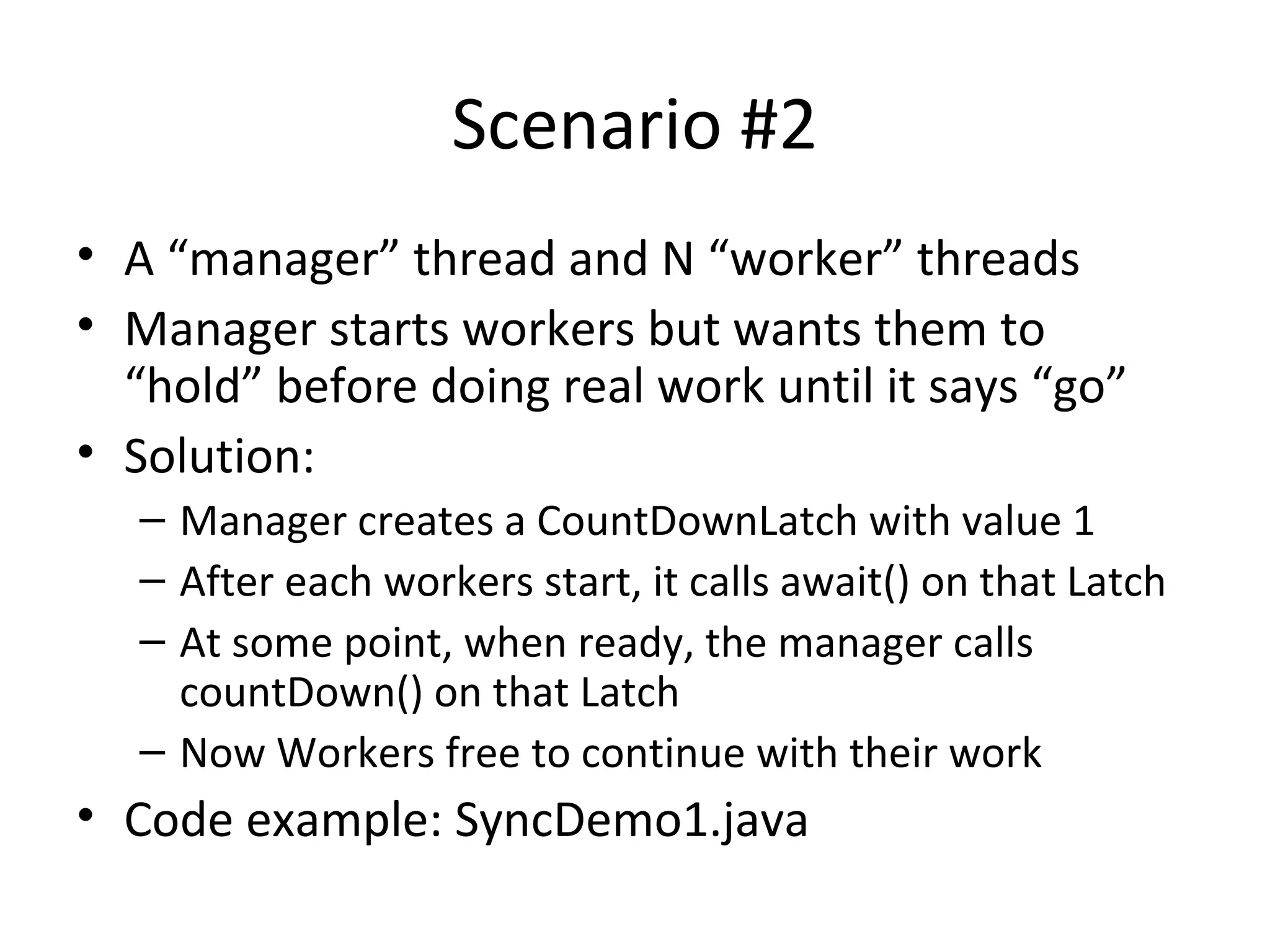 Scenario #2
• A “manager” thread and N “worker” threads
• Manager starts workers but wants them to
“hold” before doing real work until it says “go”
• Solution:
– Manager creates a CountDownLatch with value 1
– After each workers start, it calls await() on that Latch
– At some point, when ready, the manager calls
countDown() on that Latch
– Now Workers free to continue with their work
• Code example: SyncDemo1.java
 