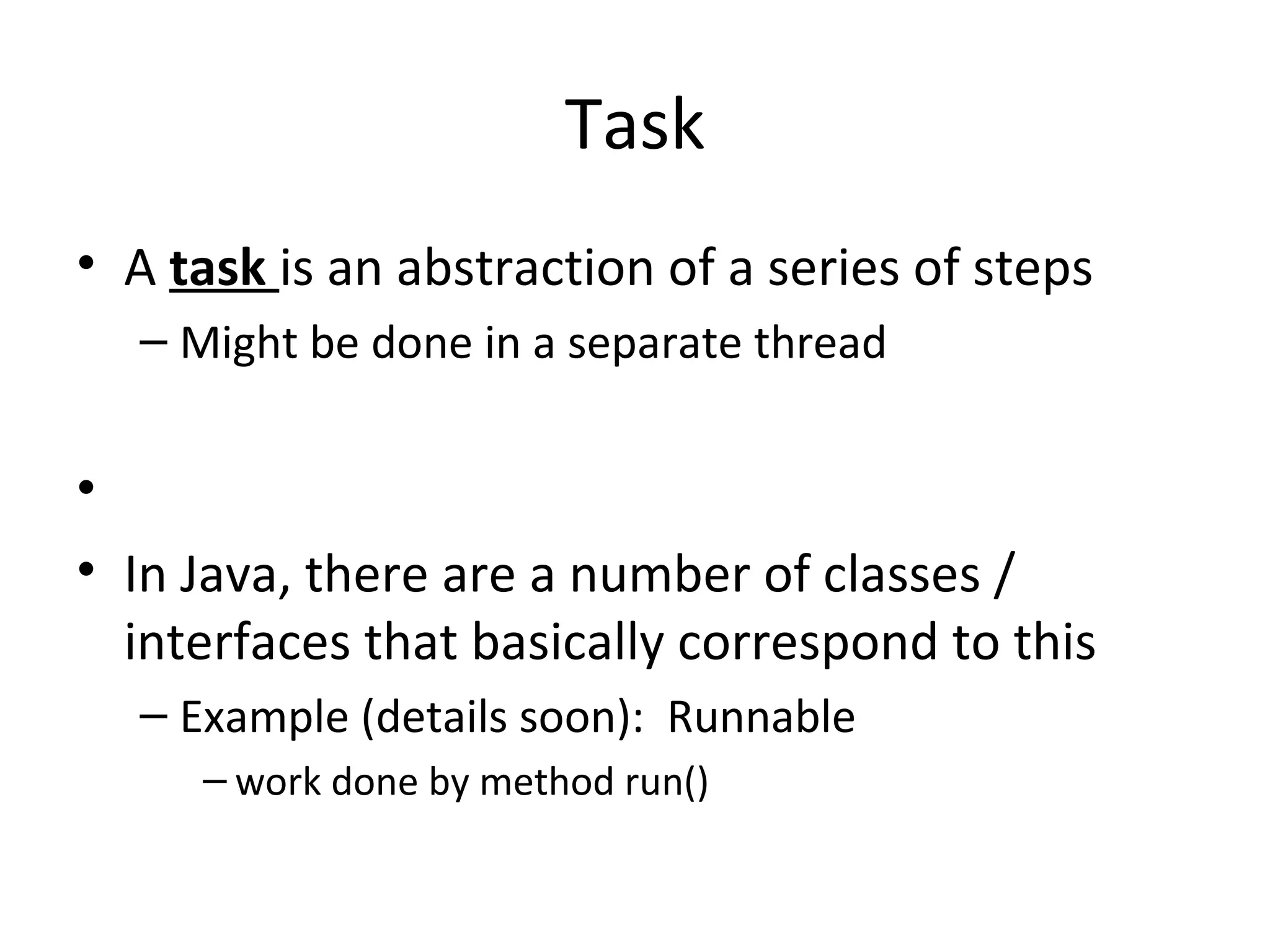 Task
• A task is an abstraction of a series of steps
– Might be done in a separate thread
•
• In Java, there are a number of classes /
interfaces that basically correspond to this
– Example (details soon): Runnable
– work done by method run()
 