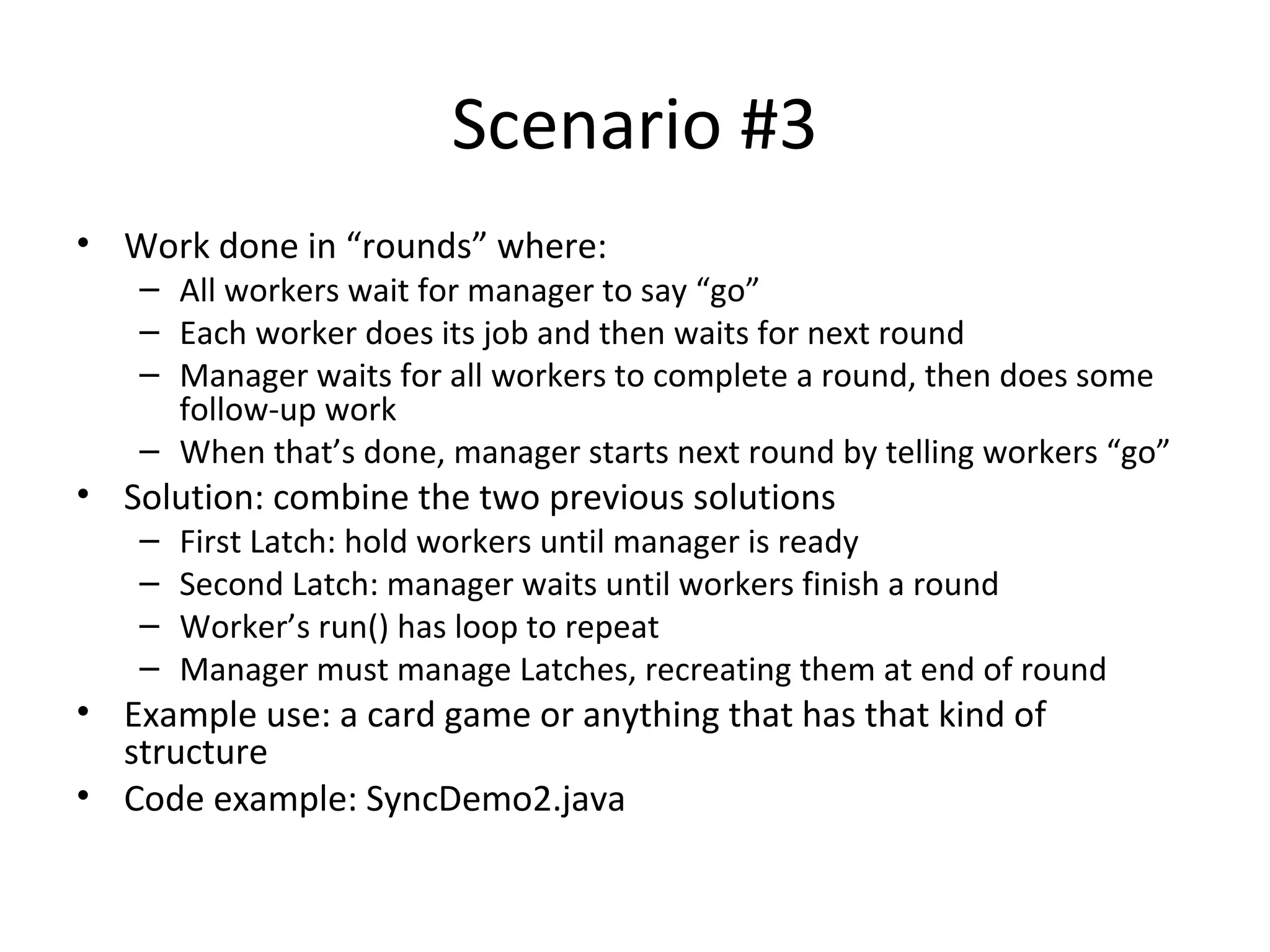Scenario #3
• Work done in “rounds” where:
– All workers wait for manager to say “go”
– Each worker does its job and then waits for next round
– Manager waits for all workers to complete a round, then does some
follow-up work
– When that’s done, manager starts next round by telling workers “go”
• Solution: combine the two previous solutions
– First Latch: hold workers until manager is ready
– Second Latch: manager waits until workers finish a round
– Worker’s run() has loop to repeat
– Manager must manage Latches, recreating them at end of round
• Example use: a card game or anything that has that kind of
structure
• Code example: SyncDemo2.java
 