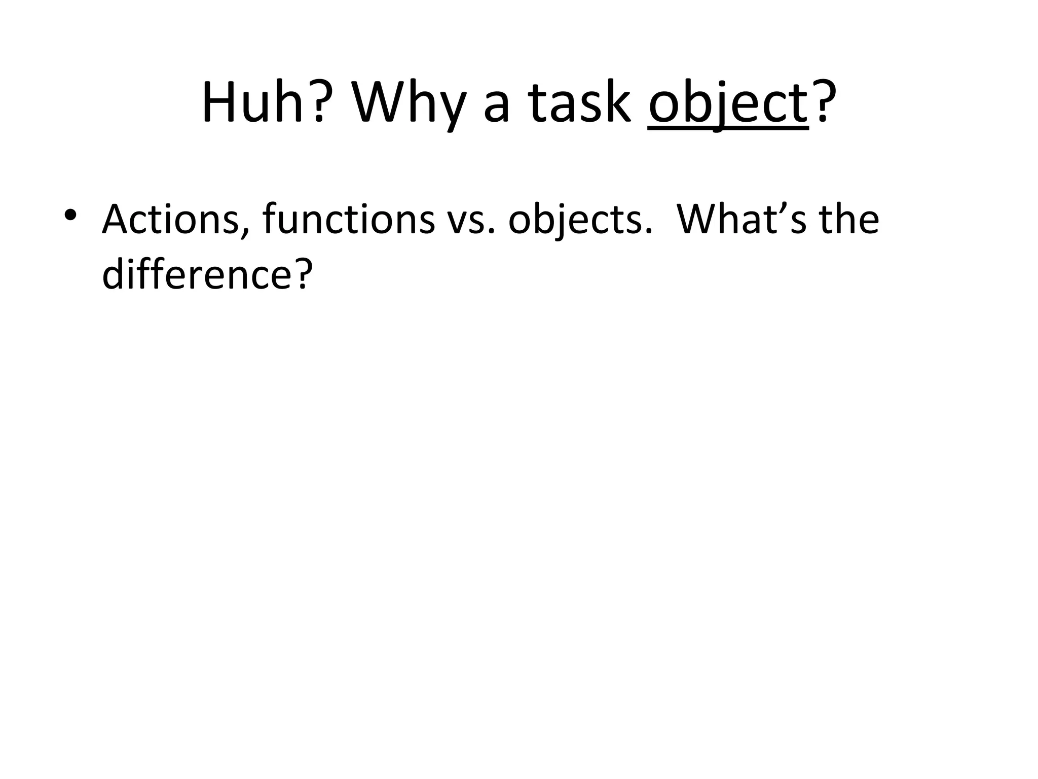 Huh? Why a task object?
• Actions, functions vs. objects. What’s the
difference?
 