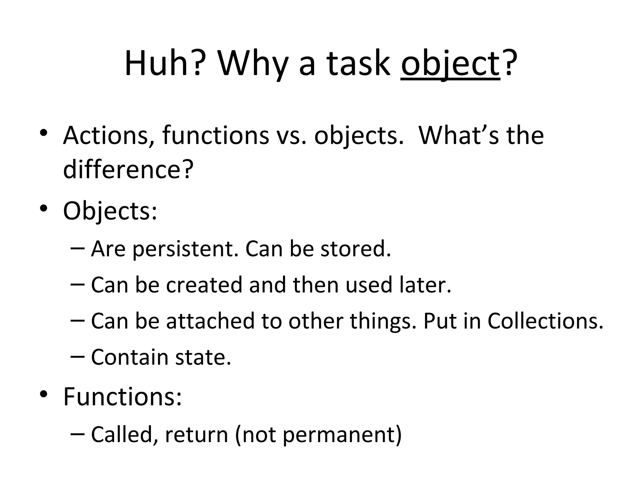 Huh? Why a task object?
• Actions, functions vs. objects. What’s the
difference?
• Objects:
– Are persistent. Can be stored.
– Can be created and then used later.
– Can be attached to other things. Put in Collections.
– Contain state.
• Functions:
– Called, return (not permanent)
 