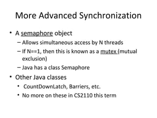 More Advanced Synchronization
• A semaphore object
– Allows simultaneous access by N threads
– If N==1, then this is known as a mutex (mutual
exclusion)
– Java has a class Semaphore
• Other Java classes
• CountDownLatch, Barriers, etc.
• No more on these in CS2110 this term
 