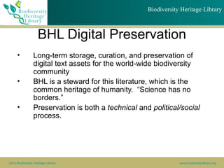 Biodiversity Heritage Library



                    BHL Digital Preservation
      •          Long-term storage, curation, and preservation of
                 digital text assets for the world-wide biodiversity
                 community
      •          BHL is a steward for this literature, which is the
                 common heritage of humanity. “Science has no
                 borders.”
      •          Preservation is both a technical and political/social
                 process.




2010 Biodiversity Heritage Library                               www.biodiversitylibrary.org
 