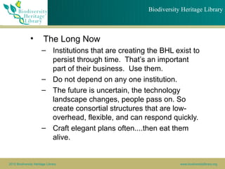 Biodiversity Heritage Library



               •        The Long Now
                       – Institutions that are creating the BHL exist to
                         persist through time. That’s an important
                         part of their business. Use them.
                       – Do not depend on any one institution.
                       – The future is uncertain, the technology
                         landscape changes, people pass on. So
                         create consortial structures that are low-
                         overhead, flexible, and can respond quickly.
                       – Craft elegant plans often....then eat them
                         alive.


2010 Biodiversity Heritage Library                                  www.biodiversitylibrary.org
 