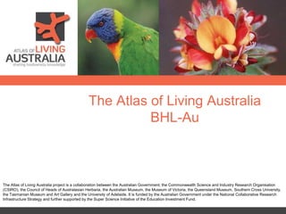 The Atlas of Living Australia
BHL-Au
The Atlas of Living Australia project is a collaboration between the Australian Government, the Commonwealth Science and Industry Research Organisation
(CSIRO), the Council of Heads of Australasian Herbaria, the Australian Museum, the Museum of Victoria, the Queensland Museum, Southern Cross University,
the Tasmanian Museum and Art Gallery and the University of Adelaide. It is funded by the Australian Government under the National Collaborative Research
Infrastructure Strategy and further supported by the Super Science Initiative of the Education Investment Fund.
 