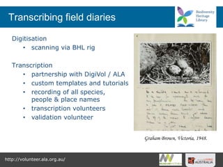 Transcribing field diaries
Digitisation
• scanning via BHL rig
Transcription
• partnership with DigiVol / ALA
• custom templates and tutorials
• recording of all species,
people & place names
• transcription volunteers
• validation volunteer
http://volunteer.ala.org.au/
Graham Brown, Victoria, 1948.
 