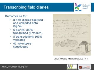 Transcribing field diaries
Outcomes so far
• 8 field diaries digitised
and uploaded onto
DigiVol
• 6 diaries 100%
transcribed (1/month)
• 5 transcriptions 100%
validated
• 41 volunteers
contributed
http://volunteer.ala.org.au/
Allan McEvey, Macquarie Island, 1957.
 