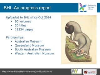 http://www.biodiversitylibrary.org/collection/bhlau
Uploaded to BHL since Oct 2014
• 60 volumes
• 30 titles
• 12334 pages
Partnerships
• Australian Museum
• Queensland Museum
• South Australian Museum
• Western Australian Museum
BHL-Au progress report
 