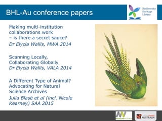 BHL-Au conference papers
Making multi-institution
collaborations work
– is there a secret sauce?
Dr Elycia Wallis, MWA 2014
Scanning Locally,
Collaborating Globally
Dr Elycia Wallis, VALA 2014
A Different Type of Animal?
Advocating for Natural
Science Archives
Julia Blasé et al (incl. Nicole
Kearney) SAA 2015
 