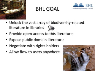 BHL GOAL
• Unlock the vast array of biodiversity-related
literature in libraries
• Provide open access to this literature
• Expose public domain literature
• Negotiate with rights holders
• Allow flow to users anywhere

 