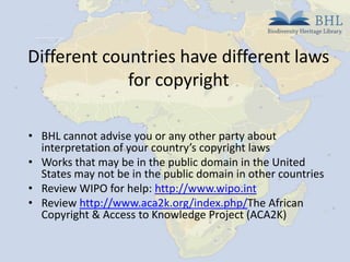 Different countries have different laws
for copyright
• BHL cannot advise you or any other party about
interpretation of your country’s copyright laws
• Works that may be in the public domain in the United
States may not be in the public domain in other countries
• Review WIPO for help: http://www.wipo.int
• Review http://www.aca2k.org/index.php/The African
Copyright & Access to Knowledge Project (ACA2K)

 