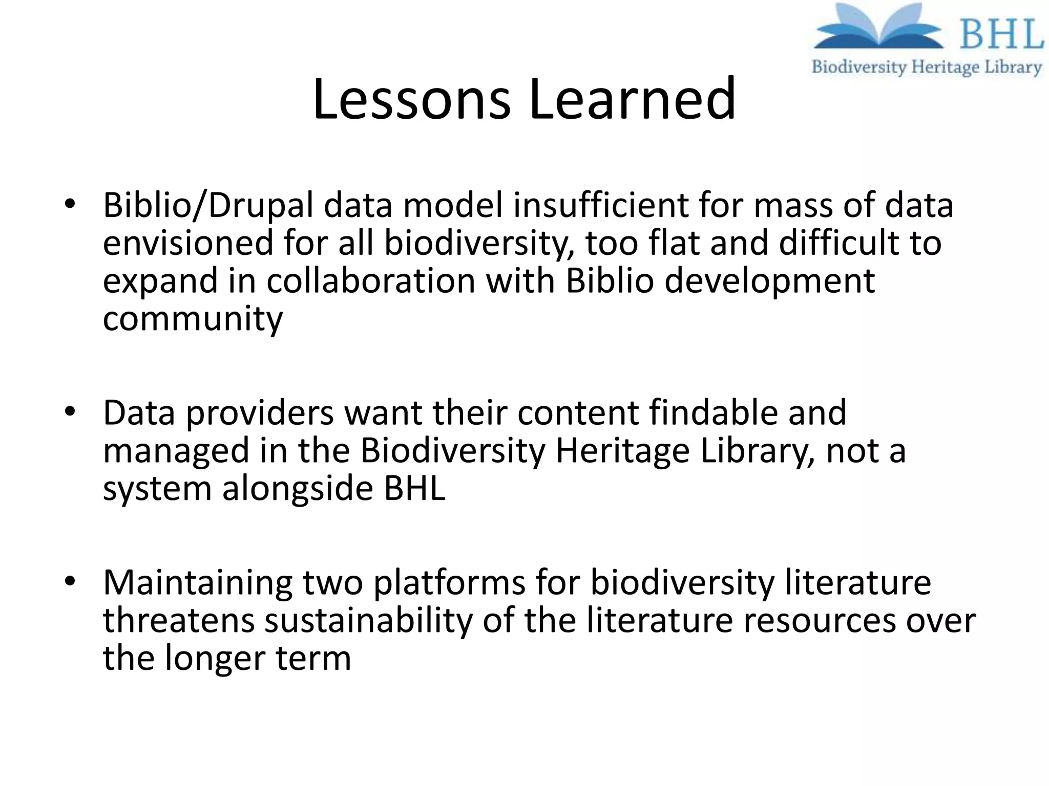 Lessons Learned
• Biblio/Drupal data model insufficient for mass of data
  envisioned for all biodiversity, too flat and difficult to
  expand in collaboration with Biblio development
  community

• Data providers want their content findable and
  managed in the Biodiversity Heritage Library, not a
  system alongside BHL

• Maintaining two platforms for biodiversity literature
  threatens sustainability of the literature resources over
  the longer term
 