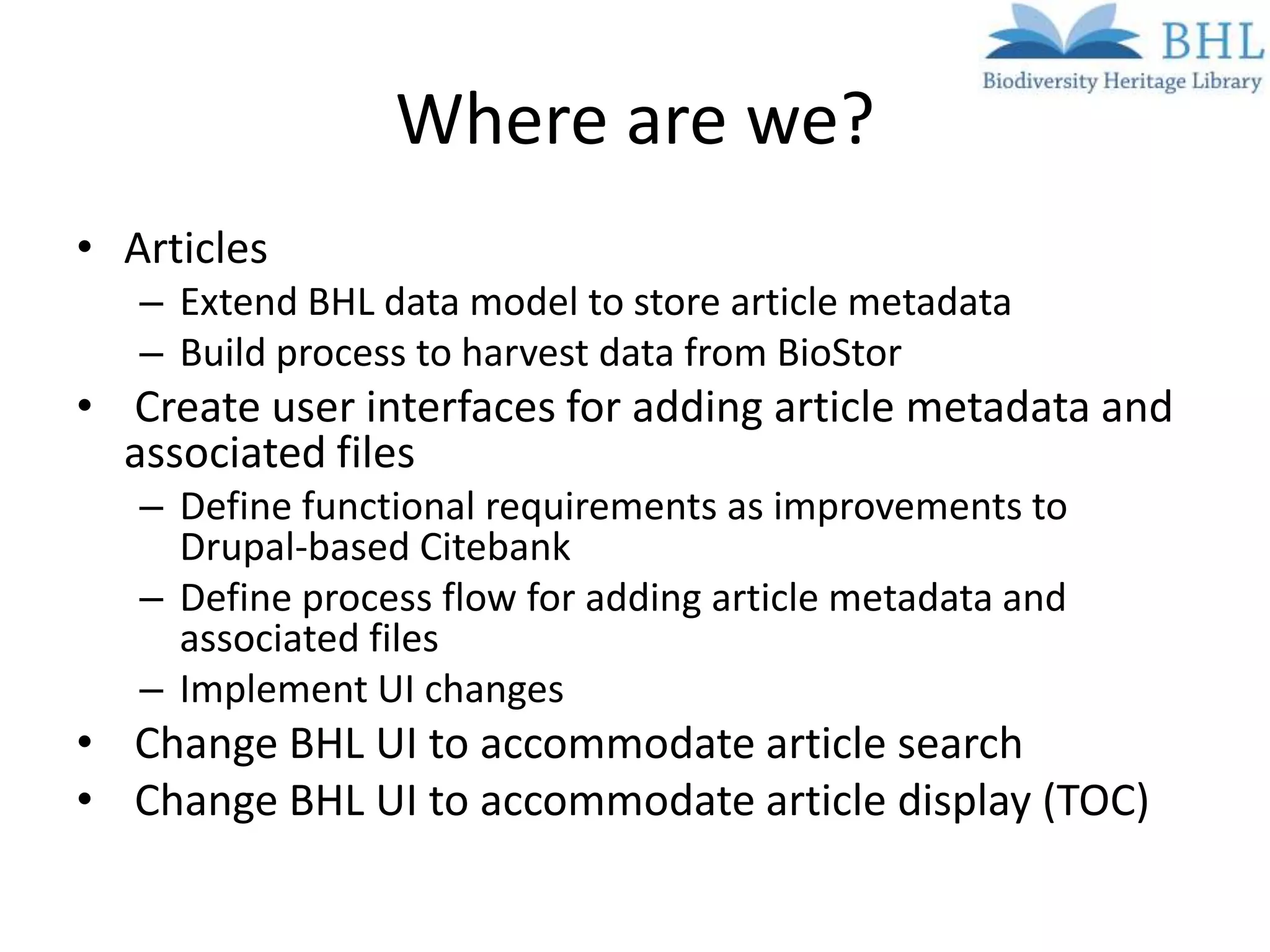 Where are we?
• Articles
   – Extend BHL data model to store article metadata
   – Build process to harvest data from BioStor
• Create user interfaces for adding article metadata and
  associated files
   – Define functional requirements as improvements to
     Drupal-based Citebank
   – Define process flow for adding article metadata and
     associated files
   – Implement UI changes
• Change BHL UI to accommodate article search
• Change BHL UI to accommodate article display (TOC)
 