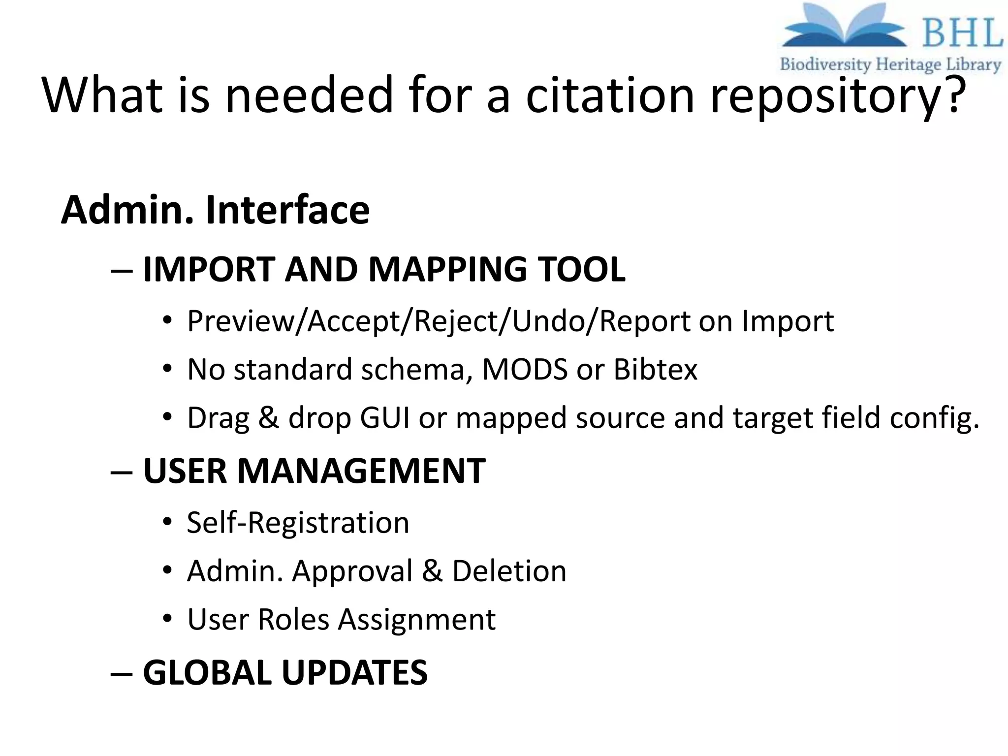 What is needed for a citation repository?
Admin. Interface
   – IMPORT AND MAPPING TOOL
     • Preview/Accept/Reject/Undo/Report on Import
     • No standard schema, MODS or Bibtex
     • Drag & drop GUI or mapped source and target field config.
   – USER MANAGEMENT
     • Self-Registration
     • Admin. Approval & Deletion
     • User Roles Assignment
   – GLOBAL UPDATES
 