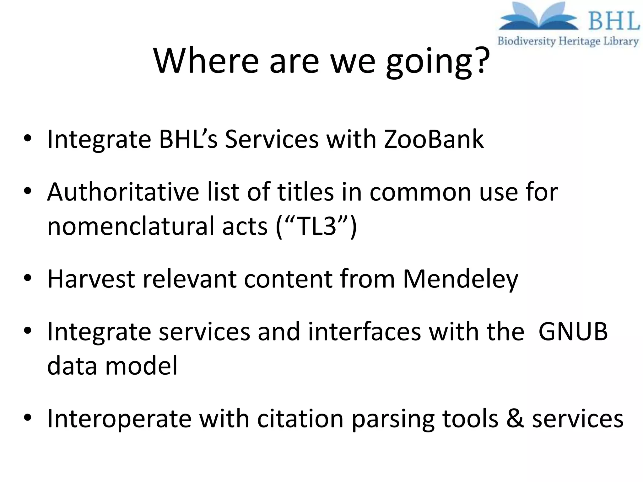 Where are we going?
• Integrate BHL’s Services with ZooBank
• Authoritative list of titles in common use for
  nomenclatural acts (“TL3”)
• Harvest relevant content from Mendeley
• Integrate services and interfaces with the GNUB
  data model
• Interoperate with citation parsing tools & services
 