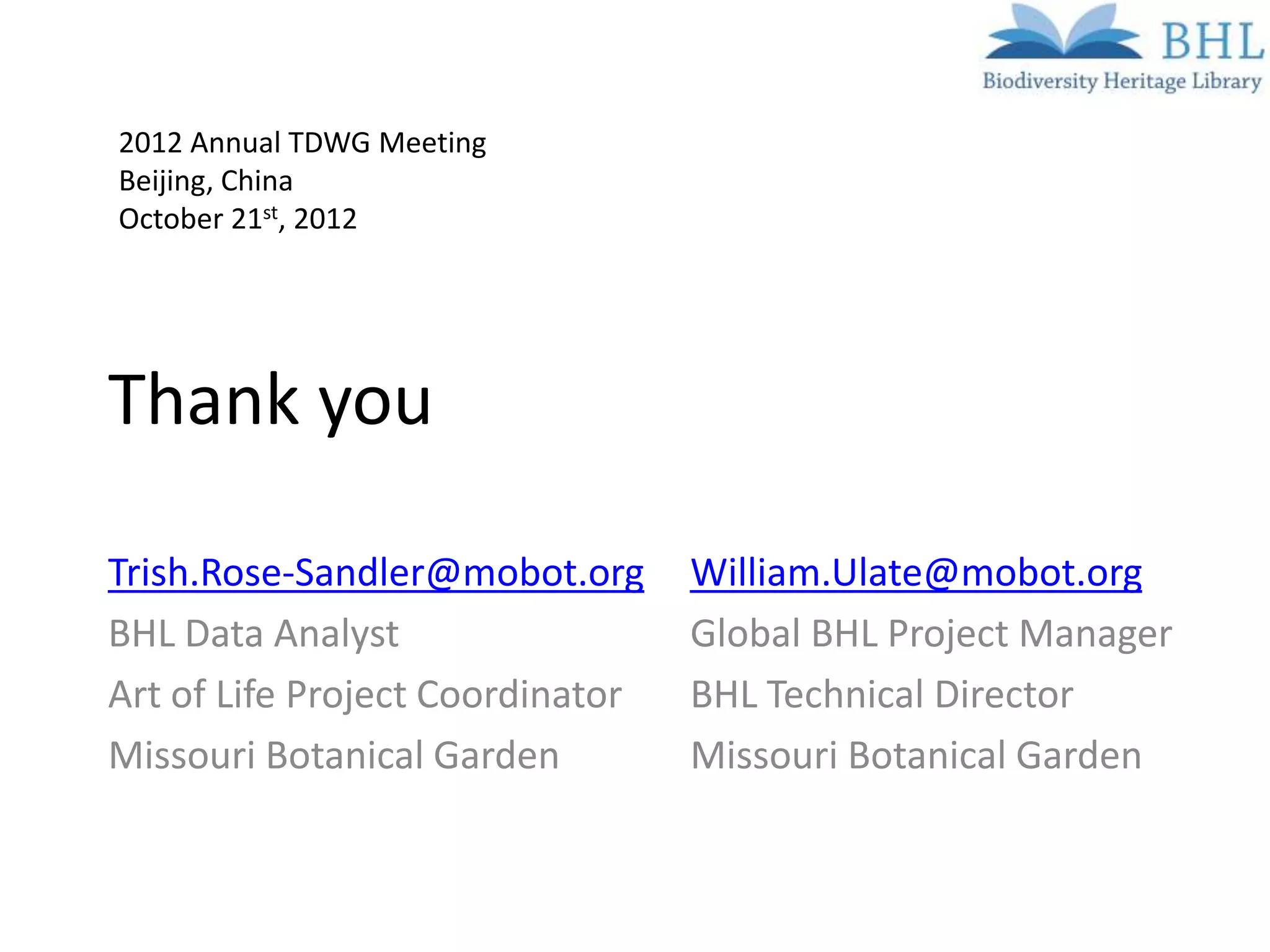 2012 Annual TDWG Meeting
Beijing, China
October 21st, 2012




Thank you

Trish.Rose-Sandler@mobot.org      William.Ulate@mobot.org
BHL Data Analyst                  Global BHL Project Manager
Art of Life Project Coordinator   BHL Technical Director
Missouri Botanical Garden         Missouri Botanical Garden
 
