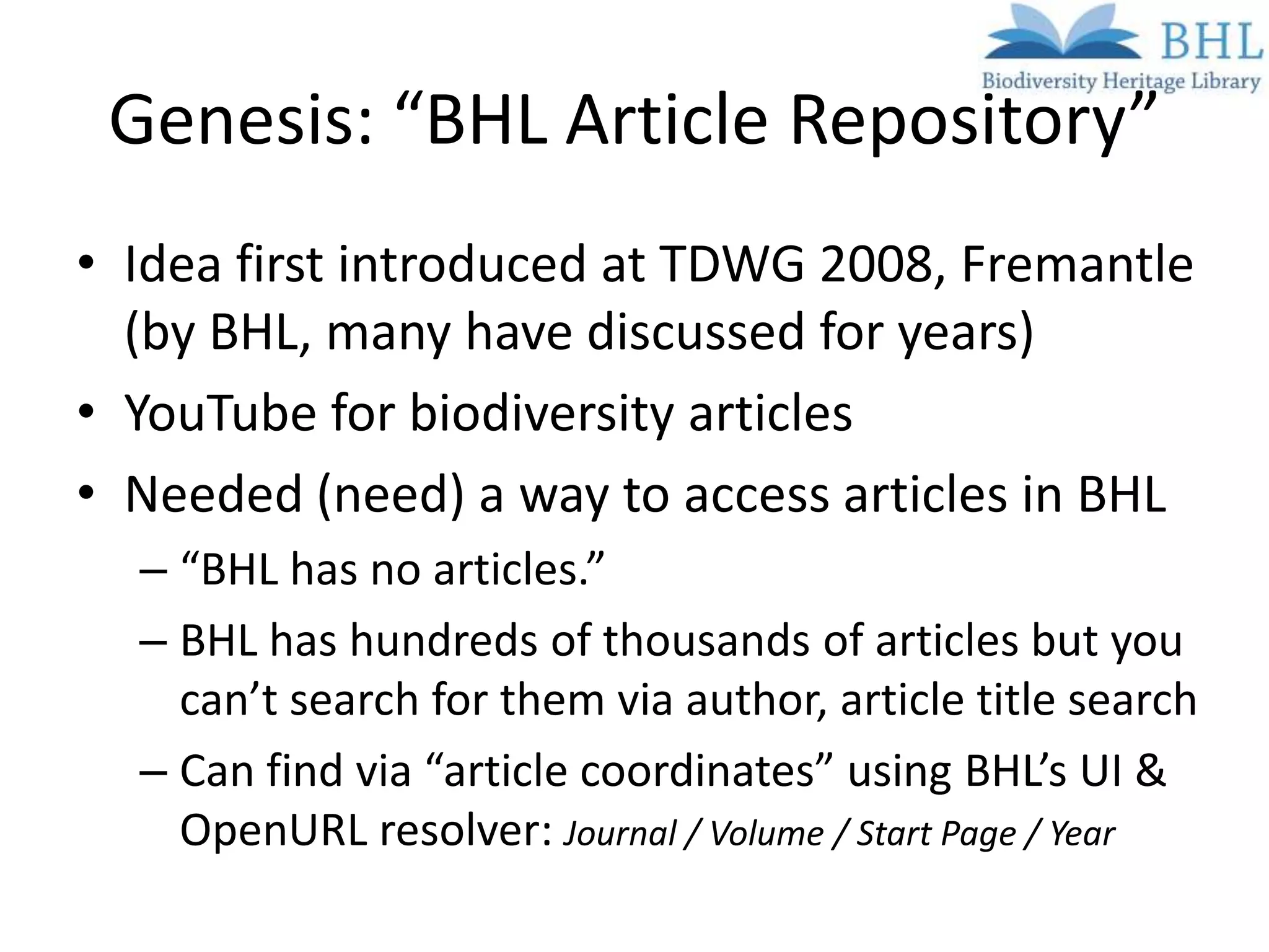 Genesis: “BHL Article Repository”
• Idea first introduced at TDWG 2008, Fremantle
  (by BHL, many have discussed for years)
• YouTube for biodiversity articles
• Needed (need) a way to access articles in BHL
  – “BHL has no articles.”
  – BHL has hundreds of thousands of articles but you
    can’t search for them via author, article title search
  – Can find via “article coordinates” using BHL’s UI &
    OpenURL resolver: Journal / Volume / Start Page / Year
 
