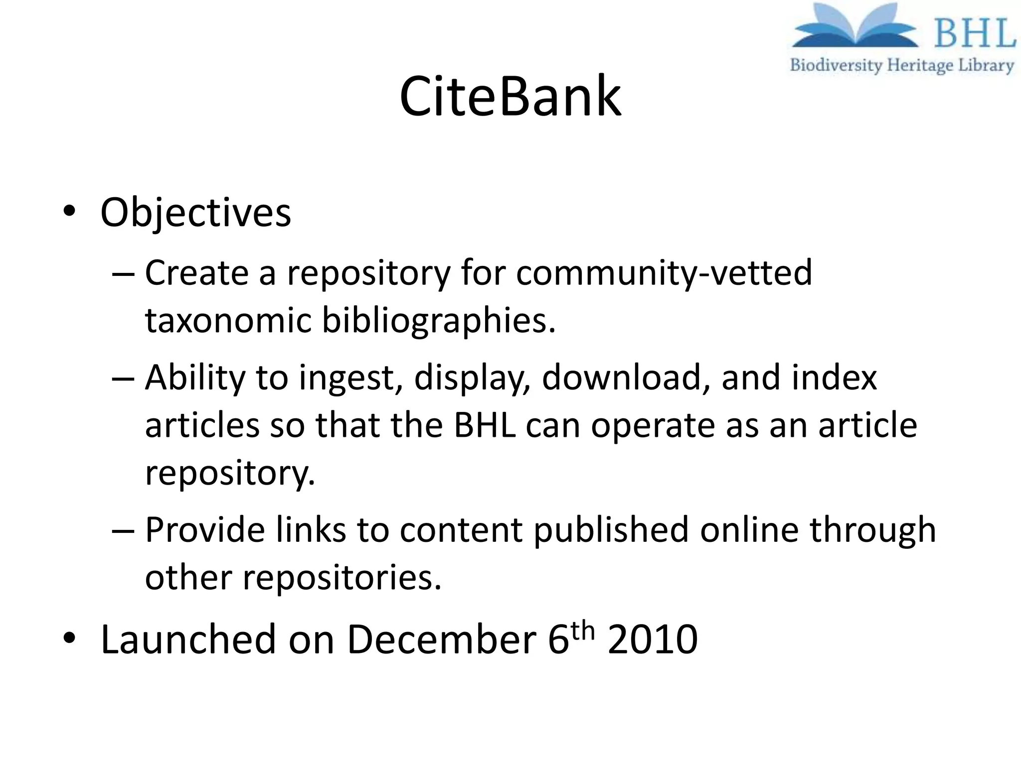 CiteBank
• Objectives
  – Create a repository for community-vetted
    taxonomic bibliographies.
  – Ability to ingest, display, download, and index
    articles so that the BHL can operate as an article
    repository.
  – Provide links to content published online through
    other repositories.
• Launched on December 6th 2010
 