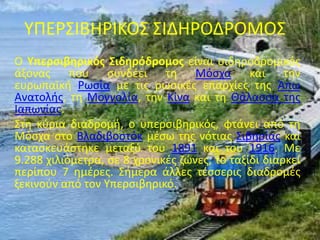 ΥΠΕΡΣΙΒΗΡΙΚΟΣ ΣΙΔΗΡΟΔΡΟΜΟΣ
Ο Υπερσιβηρικός Σιδηρόδρομος είναι σιδηροδρομικός
άξονας που συνδέει τη Μόσχα και την
ευρωπαϊκή Ρωσία με τις ρωσικές επαρχίες της Άπω
Ανατολής, τη Μογγολία, την Κίνα και τη Θάλασσα της
Ιαπωνίας.
Στη κύρια διαδρομή, ο υπερσιβηρικός, φτάνει από τη
Μόσχα στο Βλαδιβοστόκ μέσω της νότιας Σιβηρίας και
κατασκευάστηκε μεταξύ του 1891 και του 1916. Με
9.288 χιλιόμετρα, σε 8 χρονικές ζώνες, το ταξίδι διαρκεί
περίπου 7 ημέρες. Σήμερα άλλες τέσσερις διαδρομές
ξεκινούν από τον Υπερσιβηρικό.
 