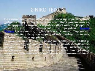 ΣΙΝΙΚΟ ΤΕΙΧΟΣ
Για εκατοντάδες χρόνια στα βόρεια σύνορα της σημερινής Κίνας
χτίζονταν τείχη. Ο λόγος ήταν να κρατηθούν μακριά από τις
καλλιεργήσιμες εκτάσεις οι νομάδες εχθροί από τον βορρά. Οι
εργασίες για την κατασκευή του μεγάλου Σινικού
Τείχους ξεκίνησαν στις αρχές του 3ου π. Χ. αιώνα. Στην πορεία
των εργασιών η θέση του τείχους άλλαζε ανάλογα με το πώς
άλλαζαν τα σύνορα της χώρας.
Το ύψος του είναι 8 μ. και το μήκος του 5.000 μ., αντί 16.000 μ.
που ήταν ο αρχικός σχεδιασμός. Είναι το μοναδικό ανθρώπινο
μνημείο που είναι ορατό από τη Σελήνη. Απέκτησε την
προσωνυμία το «μεγάλο κοιμητήριο» λόγω των χιλιάδων
ανθρώπων που πέθαναν προσπαθώντας να το κατασκευάσουν.
 