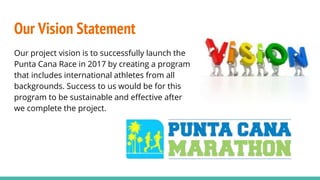 Our Vision Statement
Our project vision is to successfully launch the
Punta Cana Race in 2017 by creating a program
that includes international athletes from all
backgrounds. Success to us would be for this
program to be sustainable and effective after
we complete the project.
 