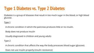 Type 1 Diabetes vs. Type 2 Diabetes
Diabetes is a group of diseases that result in too much sugar in the blood, or high blood
glucose.
Type 1
A chronic condition in which the pancreas produces little or no insulin.
Body does not produce insulin
Usually diagnosed in children and young adults
Type 2
A chronic condition that affects the way the body processes blood sugar (glucose).
Does not use insulin properly (insulin resistance)
 