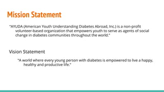 Mission Statement
“AYUDA (American Youth Understanding Diabetes Abroad, Inc.) is a non-profit
volunteer-based organization that empowers youth to serve as agents of social
change in diabetes communities throughout the world.”
Vision Statement
“A world where every young person with diabetes is empowered to live a happy,
healthy and productive life.”
 