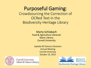 Purposeful Gaming:
Crowdsourcing the Correction of
OCRed Text in the
Biodiversity Heritage Library
Marty Schlabach
Food & Agriculture Librarian
Mann Library
Cornell University
Upstate NY Science Librarians
Annual Meeting
Cornell University
October 23, 2015
 